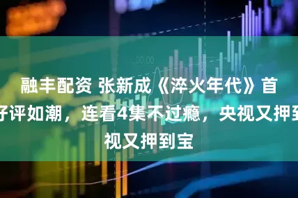 融丰配资 张新成《淬火年代》首播好评如潮，连看4集不过瘾，央视又押到宝
