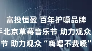 富投恒盈 百年护嗓品牌龙角散牵手北京草莓音乐节 助力观众“嗨唱不费嗓”