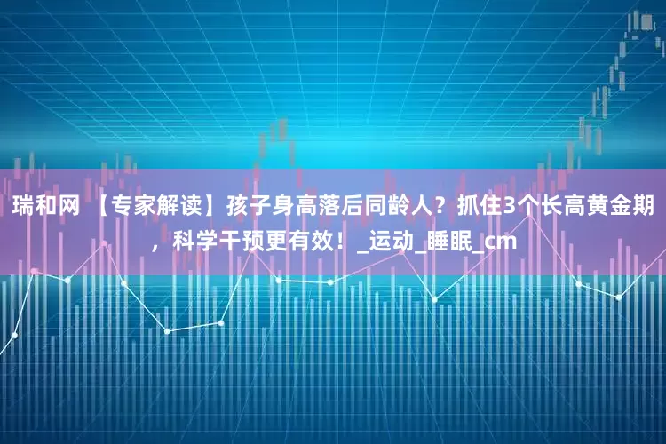 瑞和网 【专家解读】孩子身高落后同龄人？抓住3个长高黄金期，科学干预更有效！_运动_睡眠_cm