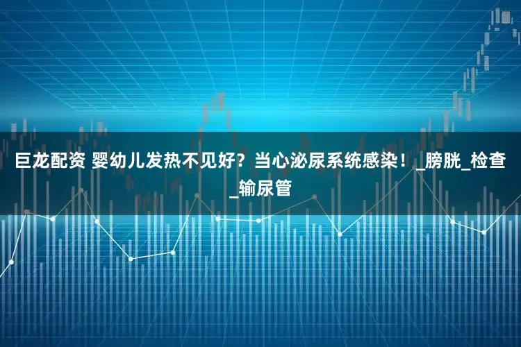 巨龙配资 婴幼儿发热不见好？当心泌尿系统感染！_膀胱_检查_输尿管
