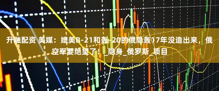 升融配资 美媒：媲美B-21和轰-20的俄隐轰17年没造出来，俄空军要绝望了！_隐身_俄罗斯_项目