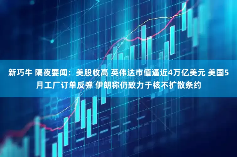 新巧牛 隔夜要闻：美股收高 英伟达市值逼近4万亿美元 美国5月工厂订单反弹 伊朗称仍致力于核不扩散条约