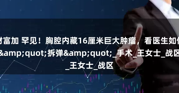 财富加 罕见！胸腔内藏16厘米巨大肿瘤，看医生如何"拆弹"_手术_王女士_战区