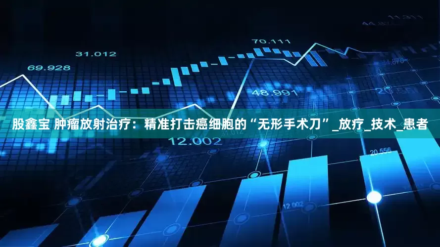 股鑫宝 肿瘤放射治疗：精准打击癌细胞的“无形手术刀”_放疗_技术_患者