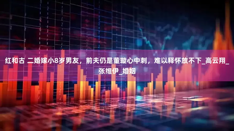 红和古 二婚嫁小8岁男友，前夫仍是董璇心中刺，难以释怀放不下_高云翔_张维伊_婚姻