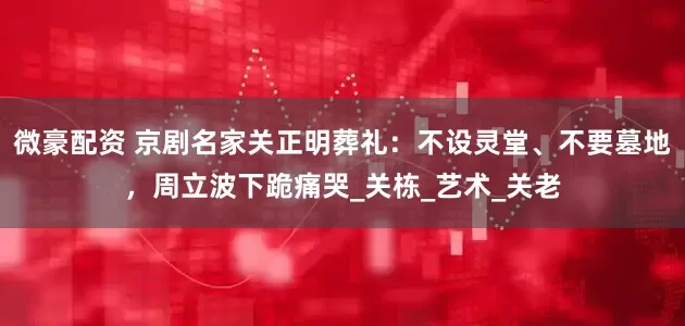 微豪配资 京剧名家关正明葬礼：不设灵堂、不要墓地，周立波下跪痛哭_关栋_艺术_关老