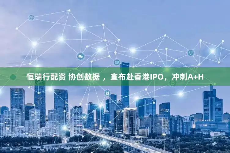 恒瑞行配资 协创数据 ，宣布赴香港IPO，冲刺A+H