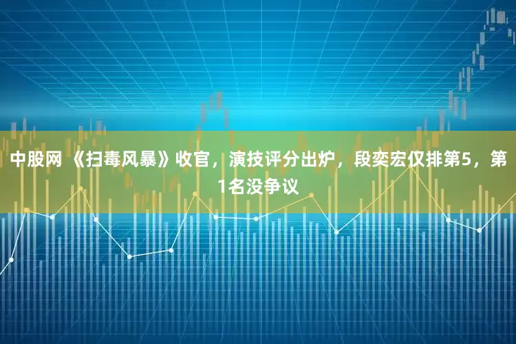 中股网 《扫毒风暴》收官，演技评分出炉，段奕宏仅排第5，第1名没争议