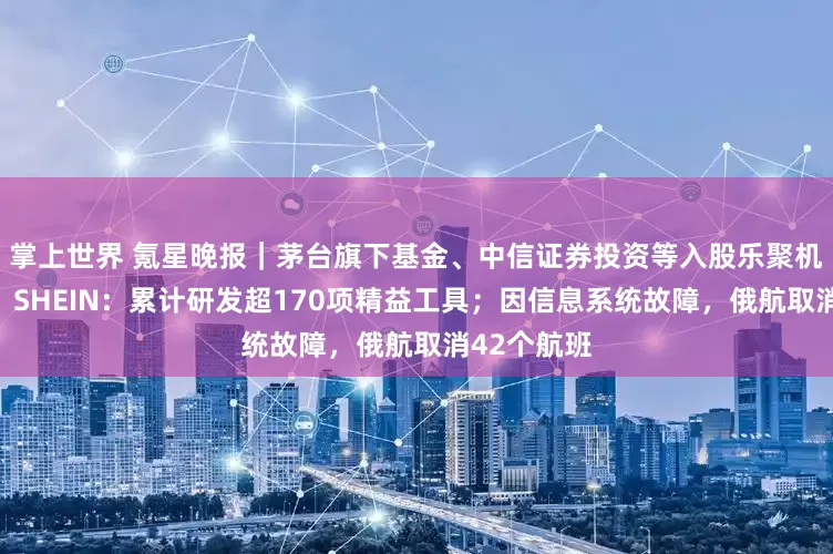掌上世界 氪星晚报｜茅台旗下基金、中信证券投资等入股乐聚机器人公司；SHEIN：累计研发超170项精益工具；因信息系统故障，俄航取消42个航班