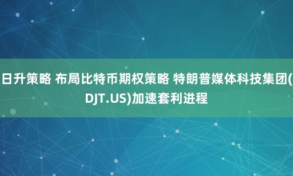日升策略 布局比特币期权策略 特朗普媒体科技集团(DJT.US)加速套利进程
