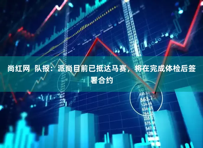 尚红网  队报：派尚目前已抵达马赛，将在完成体检后签署合约