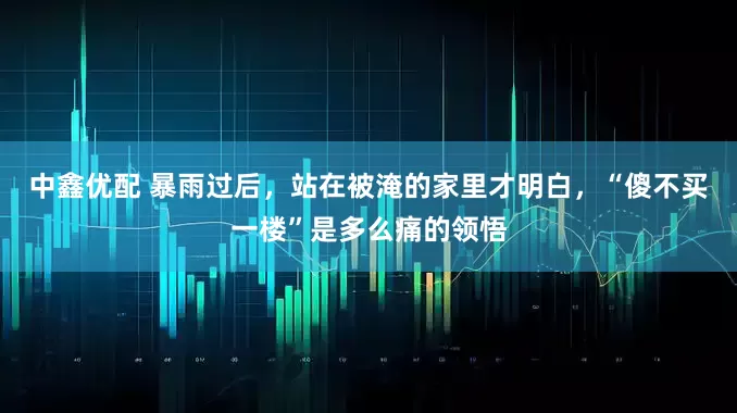 中鑫优配 暴雨过后，站在被淹的家里才明白，“傻不买一楼”是多么痛的领悟