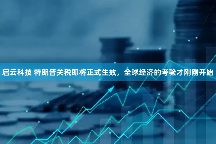 启云科技 特朗普关税即将正式生效,全球经济的考验才刚刚开始