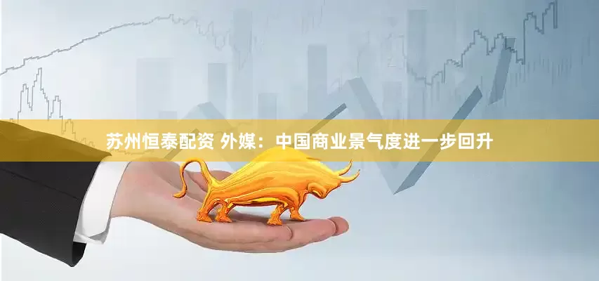 苏州恒泰配资 外媒：中国商业景气度进一步回升