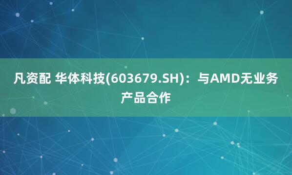 凡资配 华体科技(603679.SH)：与AMD无业务产品合作