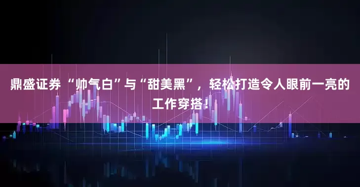 鼎盛证券 “帅气白”与“甜美黑”，轻松打造令人眼前一亮的工作穿搭！