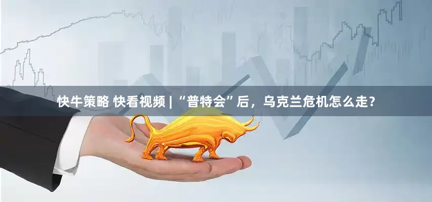 快牛策略 快看视频 | “普特会”后，乌克兰危机怎么走？