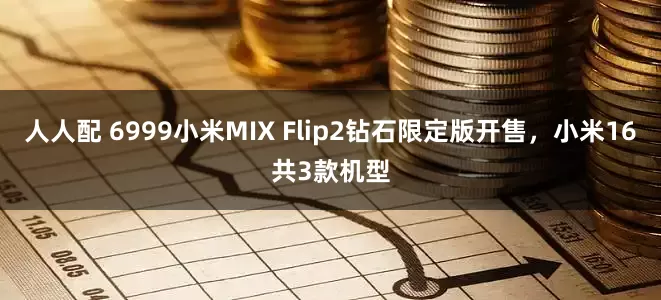 人人配 6999小米MIX Flip2钻石限定版开售，小米16共3款机型