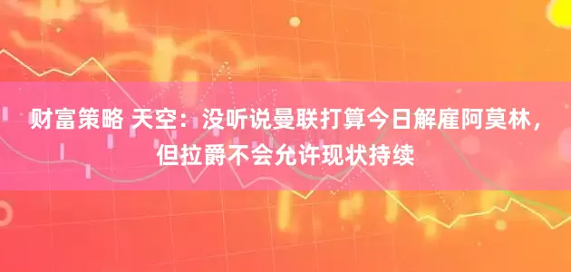 财富策略 天空：没听说曼联打算今日解雇阿莫林，但拉爵不会允许现状持续