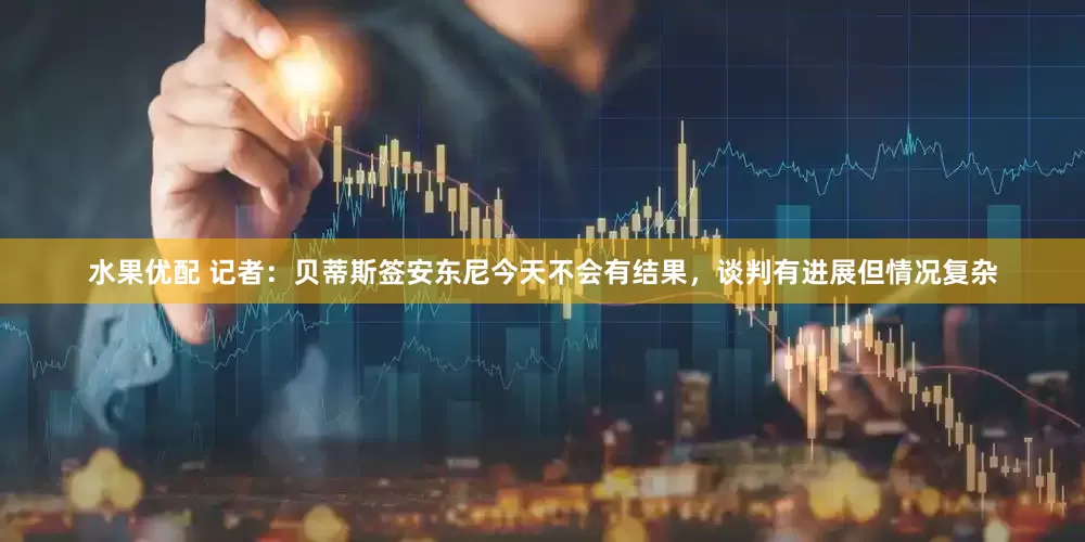水果优配 记者：贝蒂斯签安东尼今天不会有结果，谈判有进展但情况复杂