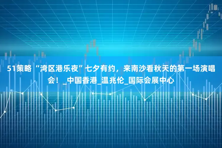 51策略 “湾区港乐夜”七夕有约，来南沙看秋天的第一场演唱会！_中国香港_温兆伦_国际会展中心