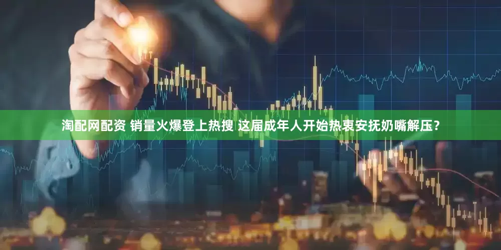 淘配网配资 销量火爆登上热搜 这届成年人开始热衷安抚奶嘴解压？