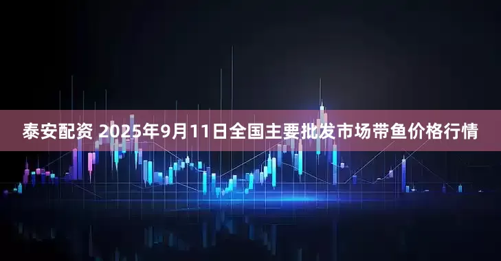 泰安配资 2025年9月11日全国主要批发市场带鱼价格行情