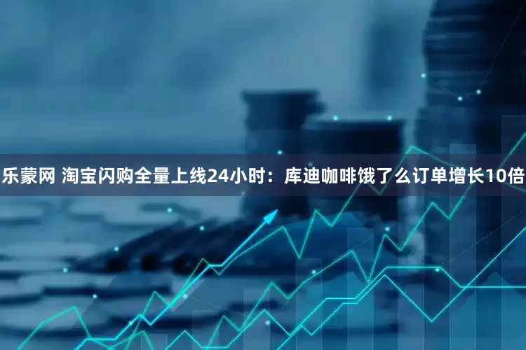 乐蒙网 淘宝闪购全量上线24小时：库迪咖啡饿了么订单增长10倍