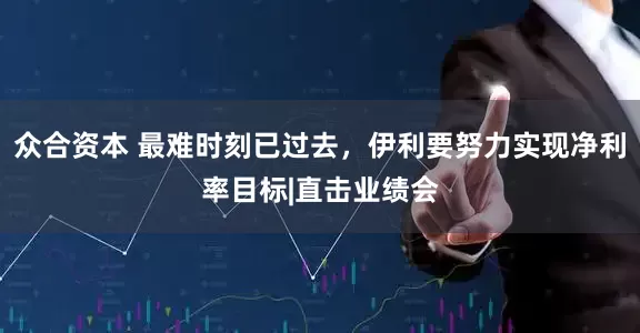 众合资本 最难时刻已过去，伊利要努力实现净利率目标|直击业绩会
