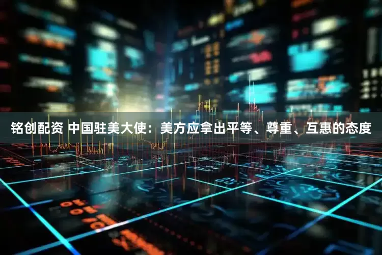 铭创配资 中国驻美大使：美方应拿出平等、尊重、互惠的态度