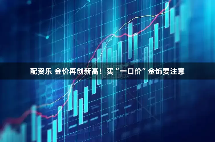配资乐 金价再创新高！买“一口价”金饰要注意