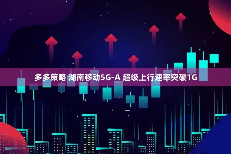 多多策略 湖南移动5G-A 超级上行速率突破1G