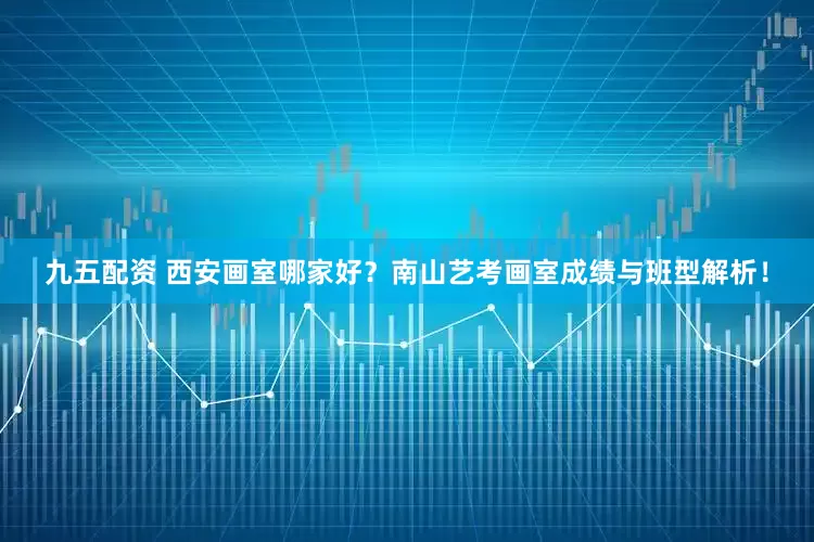 九五配资 西安画室哪家好？南山艺考画室成绩与班型解析！