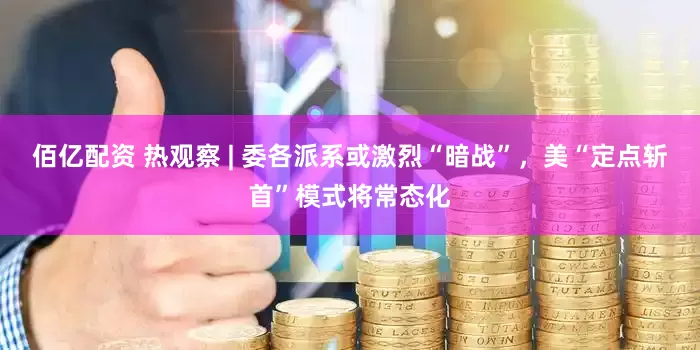 佰亿配资 热观察 | 委各派系或激烈“暗战”，美“定点斩首”模式将常态化