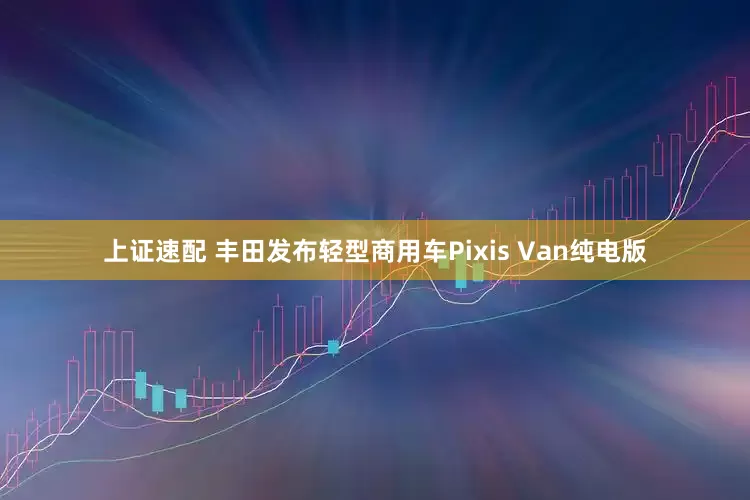 上证速配 丰田发布轻型商用车Pixis Van纯电版