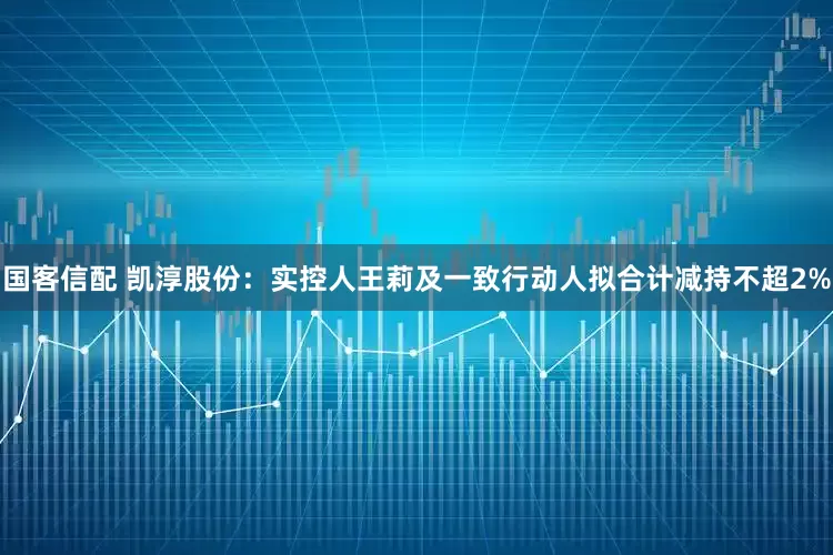 国客信配 凯淳股份：实控人王莉及一致行动人拟合计减持不超2%