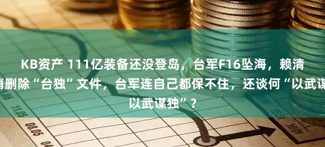 KB资产 111亿装备还没登岛，台军F16坠海，赖清德悄悄删除“台独”文件，台军连自己都保不住，还谈何“以武谋独”？