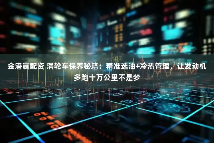 金港赢配资 涡轮车保养秘籍：精准选油+冷热管理，让发动机多跑十万公里不是梦