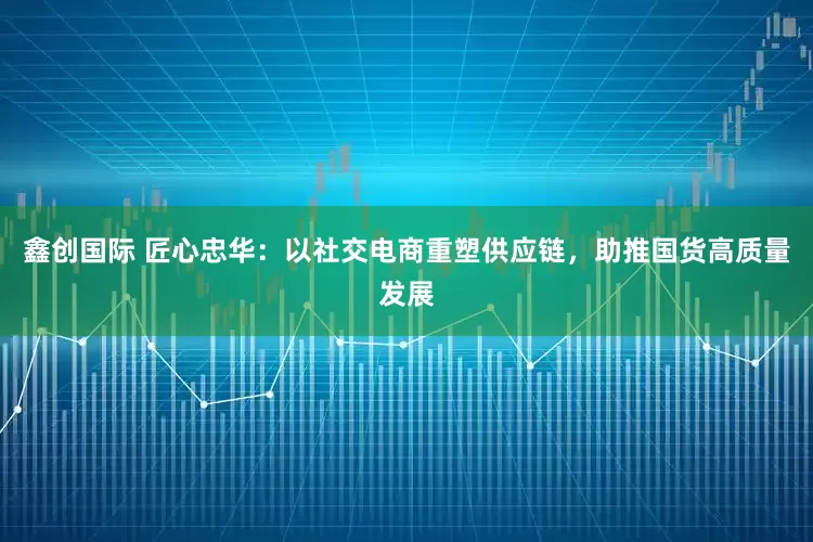 鑫创国际 匠心忠华：以社交电商重塑供应链，助推国货高质量发展