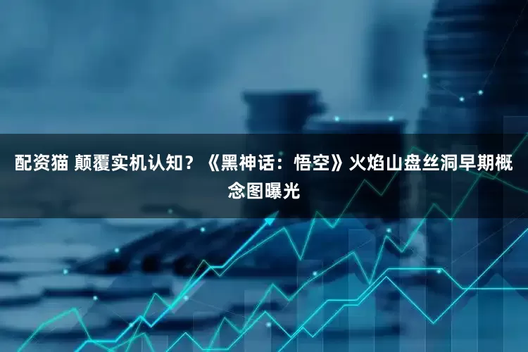 配资猫 颠覆实机认知？《黑神话：悟空》火焰山盘丝洞早期概念图曝光