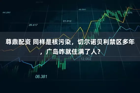 尊鼎配资 同样是核污染，切尔诺贝利禁区多年，广岛咋就住满了人？