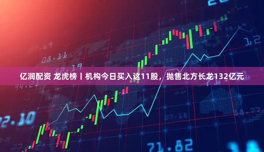 亿润配资 龙虎榜丨机构今日买入这11股，抛售北方长龙132亿元