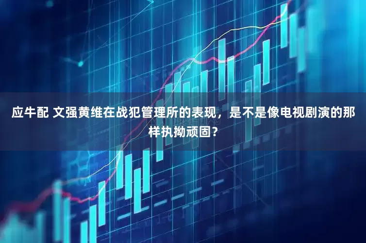 应牛配 文强黄维在战犯管理所的表现，是不是像电视剧演的那样执拗顽固？
