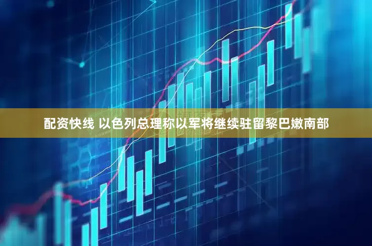 配资快线 以色列总理称以军将继续驻留黎巴嫩南部